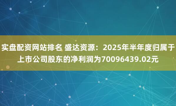 实盘配资网站排名 盛达资源：2025年半年度归属于上市公司股东的净利润为70096439.02元