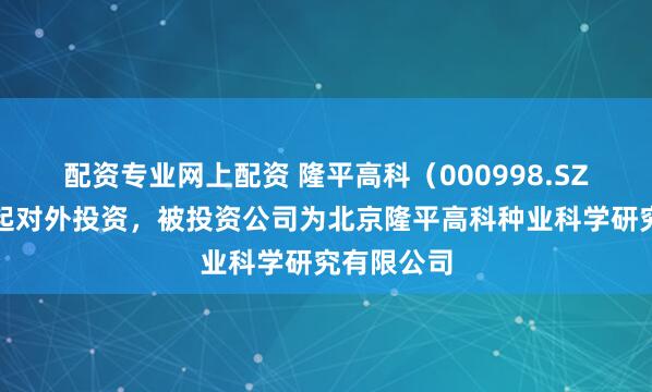 配资专业网上配资 隆平高科（000998.SZ）新增一起对外投资，被投资公司为北京隆平高科种业科学研究有限公司