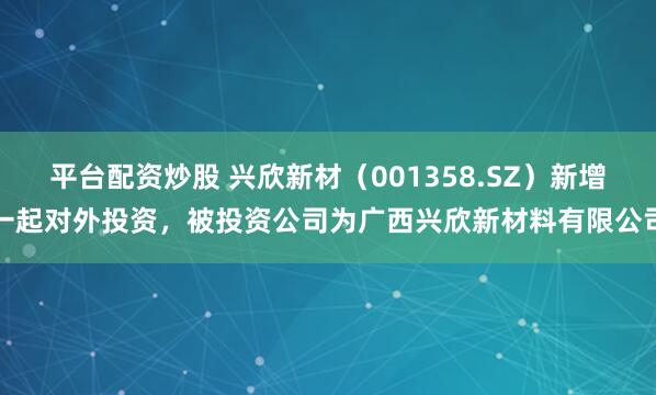 平台配资炒股 兴欣新材（001358.SZ）新增一起对外投资，被投资公司为广西兴欣新材料有限公司