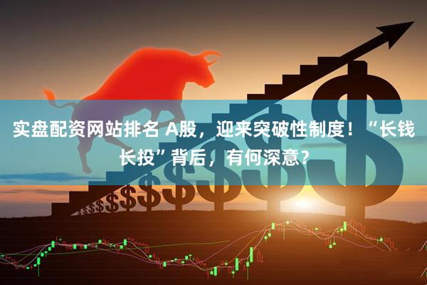 实盘配资网站排名 A股，迎来突破性制度！“长钱长投”背后，有何深意？