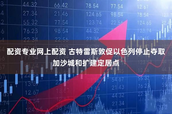 配资专业网上配资 古特雷斯敦促以色列停止夺取加沙城和扩建定居点