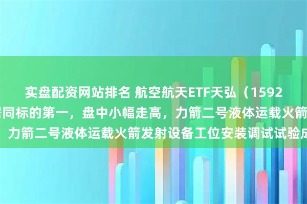 实盘配资网站排名 航空航天ETF天弘（159241）年内份额增长率暂居同标的第一，盘中小幅走高，力箭二号液体运载火箭发射设备工位安装调试试验成功