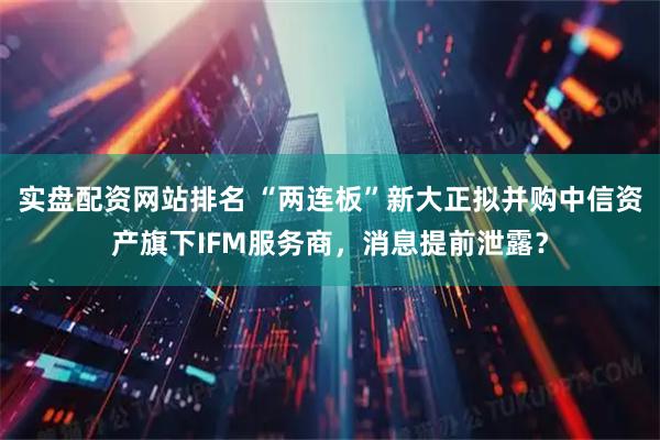 实盘配资网站排名 “两连板”新大正拟并购中信资产旗下IFM服务商，消息提前泄露？