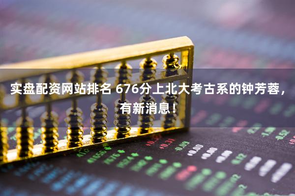实盘配资网站排名 676分上北大考古系的钟芳蓉，有新消息！