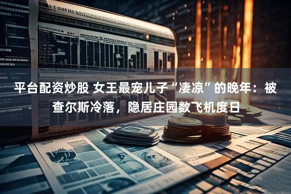 平台配资炒股 女王最宠儿子“凄凉”的晚年：被查尔斯冷落，隐居庄园数飞机度日