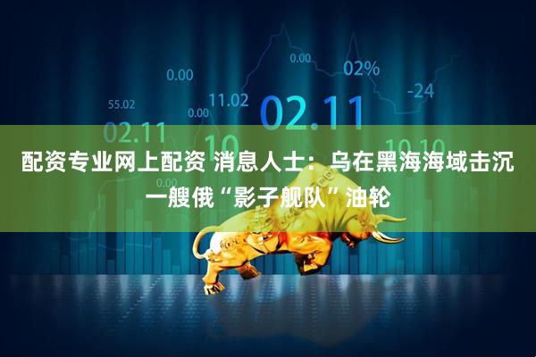 配资专业网上配资 消息人士：乌在黑海海域击沉一艘俄“影子舰队”油轮