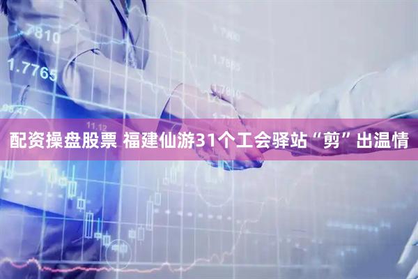 配资操盘股票 福建仙游31个工会驿站“剪”出温情