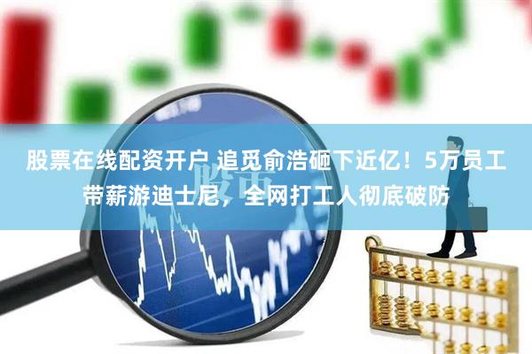 股票在线配资开户 追觅俞浩砸下近亿！5万员工带薪游迪士尼，全网打工人彻底破防