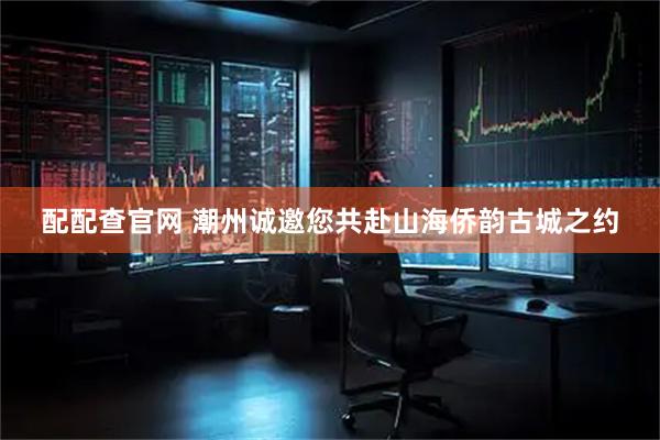 配配查官网 潮州诚邀您共赴山海侨韵古城之约