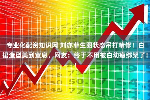 专业化配资知识网 刘亦菲生图状态吊打精修！白裙造型美到窒息，网友：终于不用被白幼瘦绑架了！