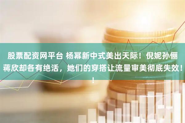 股票配资网平台 杨幂新中式美出天际！倪妮孙俪蒋欣却各有绝活，她们的穿搭让流量审美彻底失效！